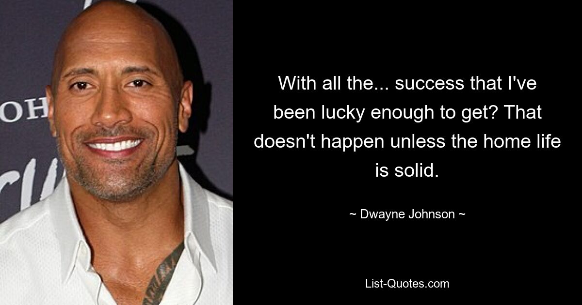 With all the... success that I've been lucky enough to get? That doesn't happen unless the home life is solid. — © Dwayne Johnson