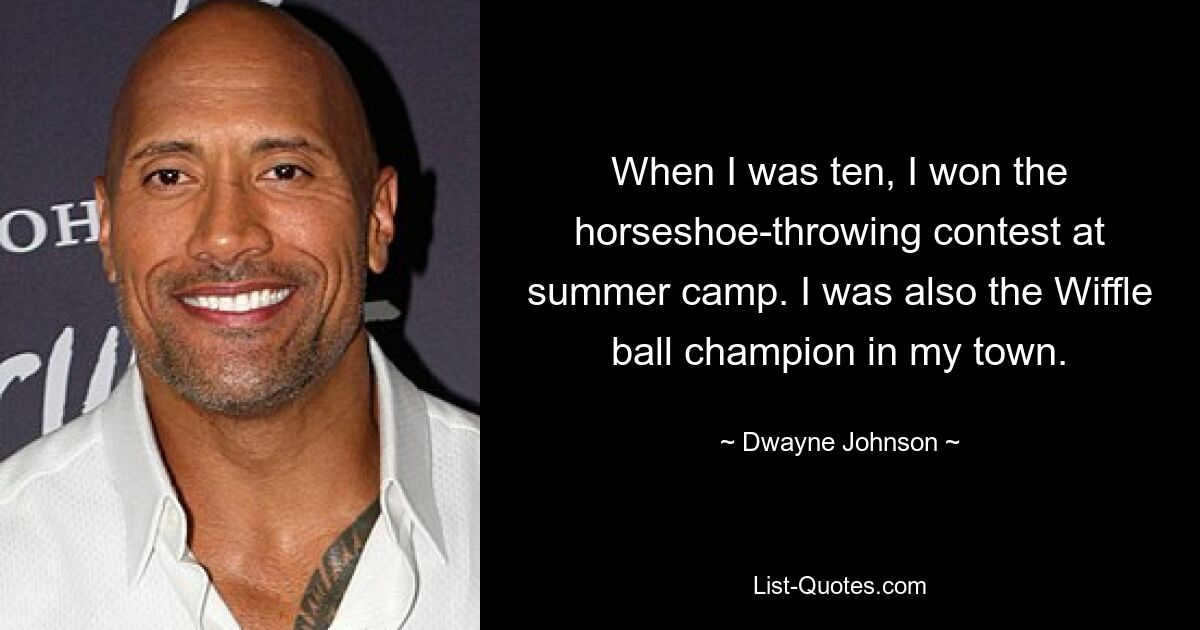 When I was ten, I won the horseshoe-throwing contest at summer camp. I was also the Wiffle ball champion in my town. — © Dwayne Johnson