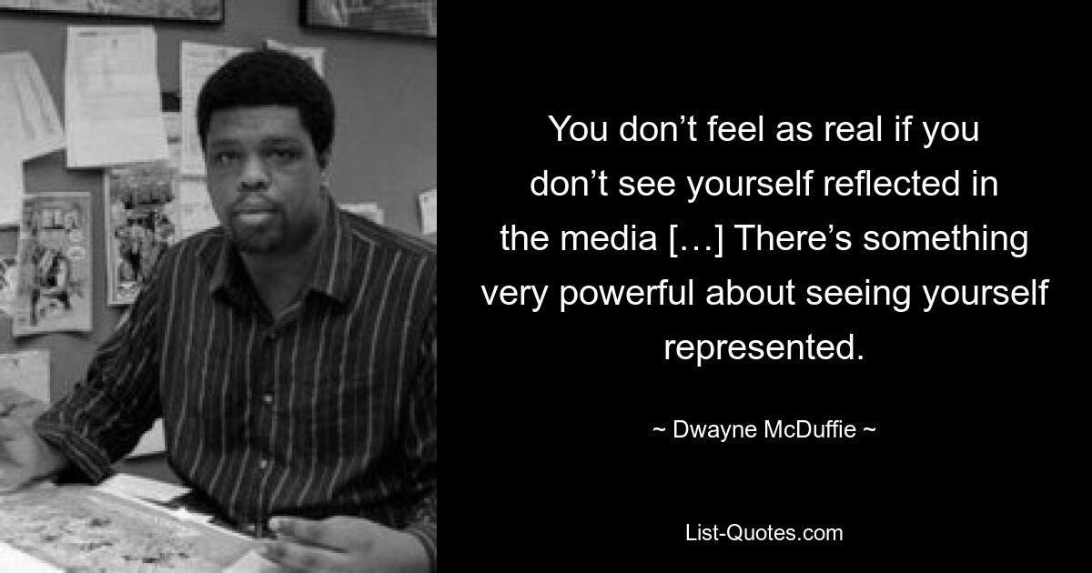 You don’t feel as real if you don’t see yourself reflected in the media […] There’s something very powerful about seeing yourself represented. — © Dwayne McDuffie