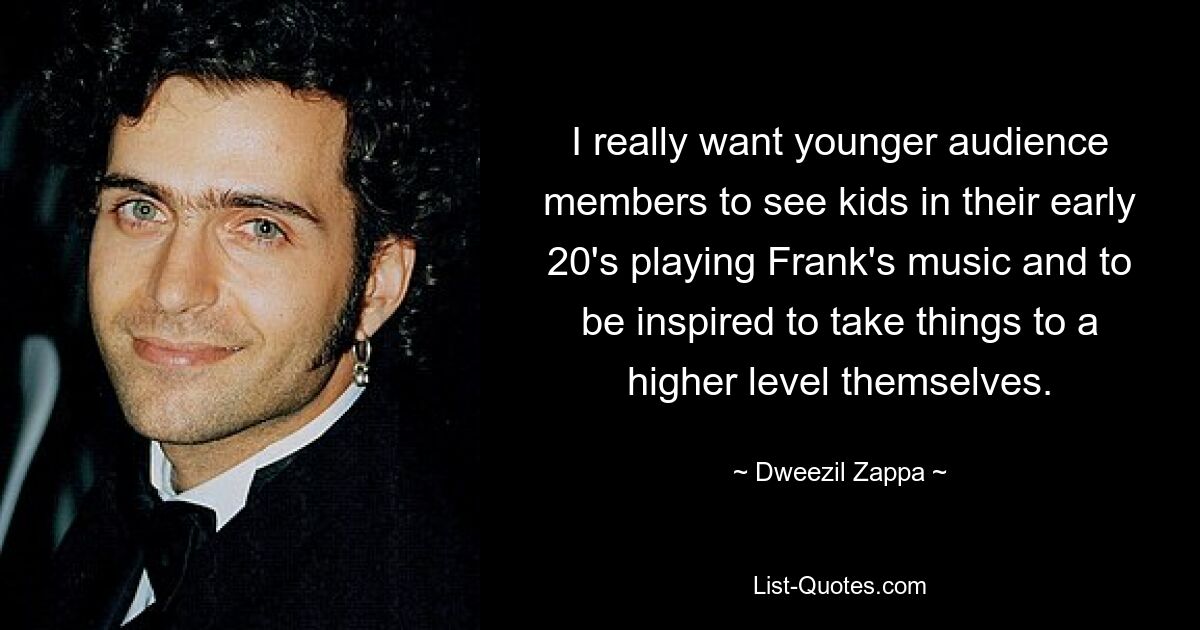 I really want younger audience members to see kids in their early 20's playing Frank's music and to be inspired to take things to a higher level themselves. — © Dweezil Zappa