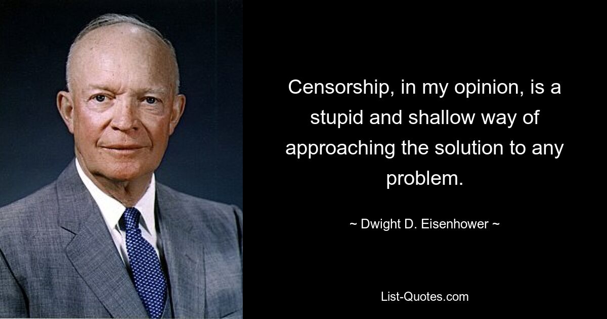 Censorship, in my opinion, is a stupid and shallow way of approaching the solution to any problem. — © Dwight D. Eisenhower