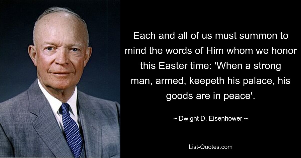 Each and all of us must summon to mind the words of Him whom we honor this Easter time: 'When a strong man, armed, keepeth his palace, his goods are in peace'. — © Dwight D. Eisenhower