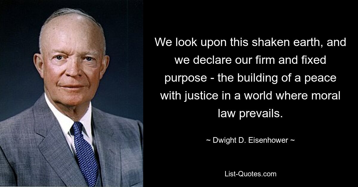 We look upon this shaken earth, and we declare our firm and fixed purpose - the building of a peace with justice in a world where moral law prevails. — © Dwight D. Eisenhower