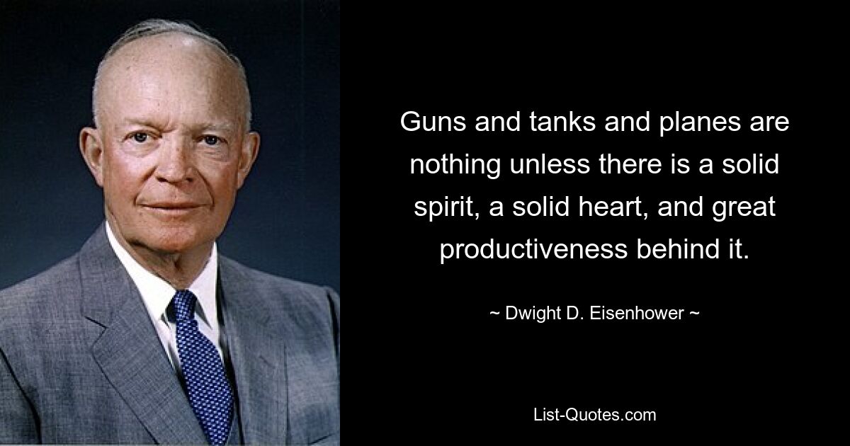 Guns and tanks and planes are nothing unless there is a solid spirit, a solid heart, and great productiveness behind it. — © Dwight D. Eisenhower