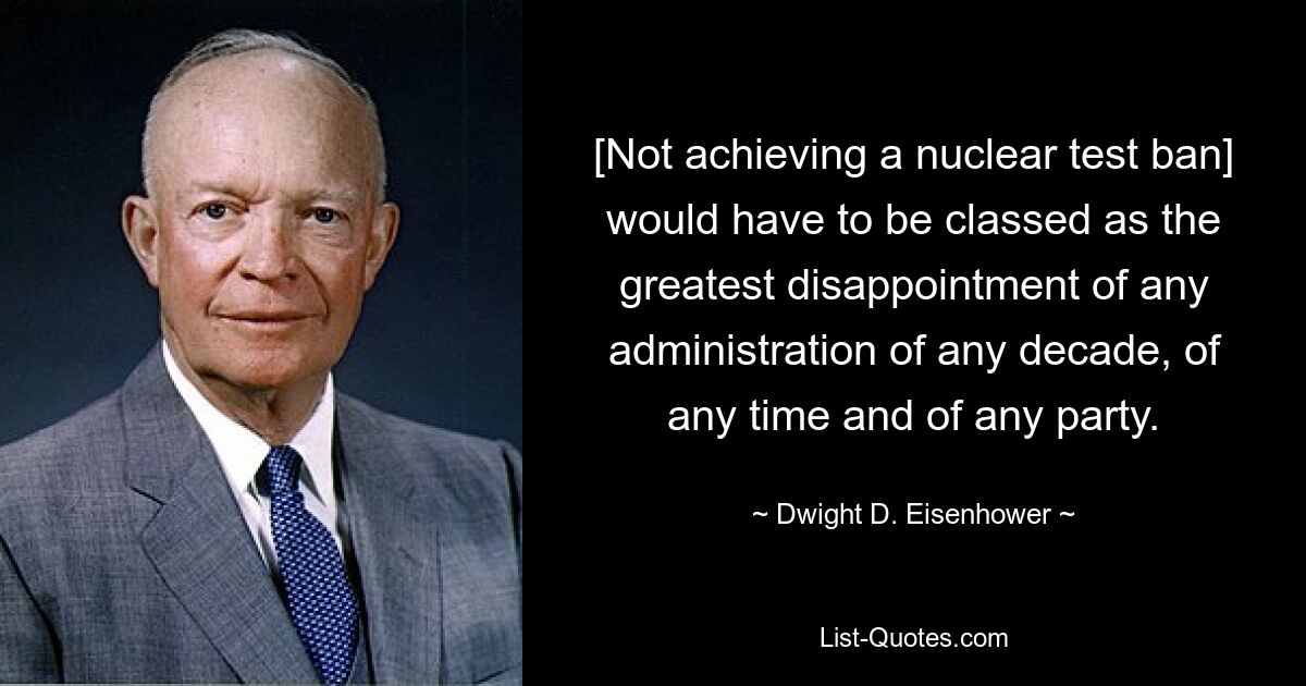 [Not achieving a nuclear test ban] would have to be classed as the greatest disappointment of any administration of any decade, of any time and of any party. — © Dwight D. Eisenhower