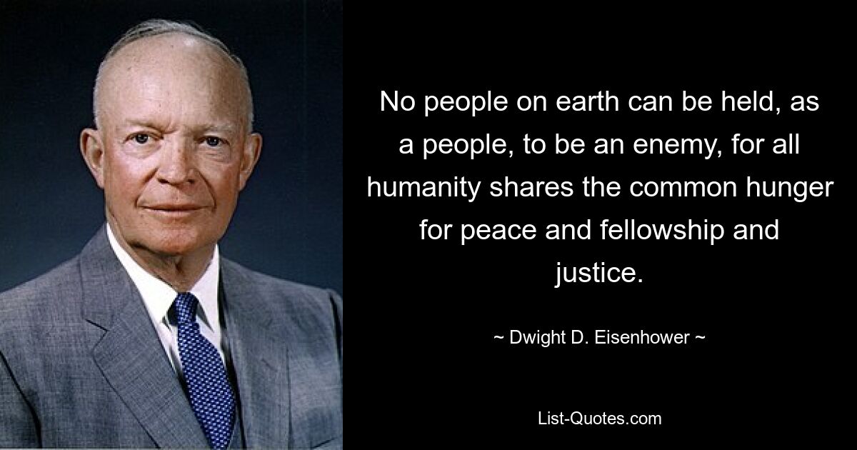 No people on earth can be held, as a people, to be an enemy, for all humanity shares the common hunger for peace and fellowship and justice. — © Dwight D. Eisenhower