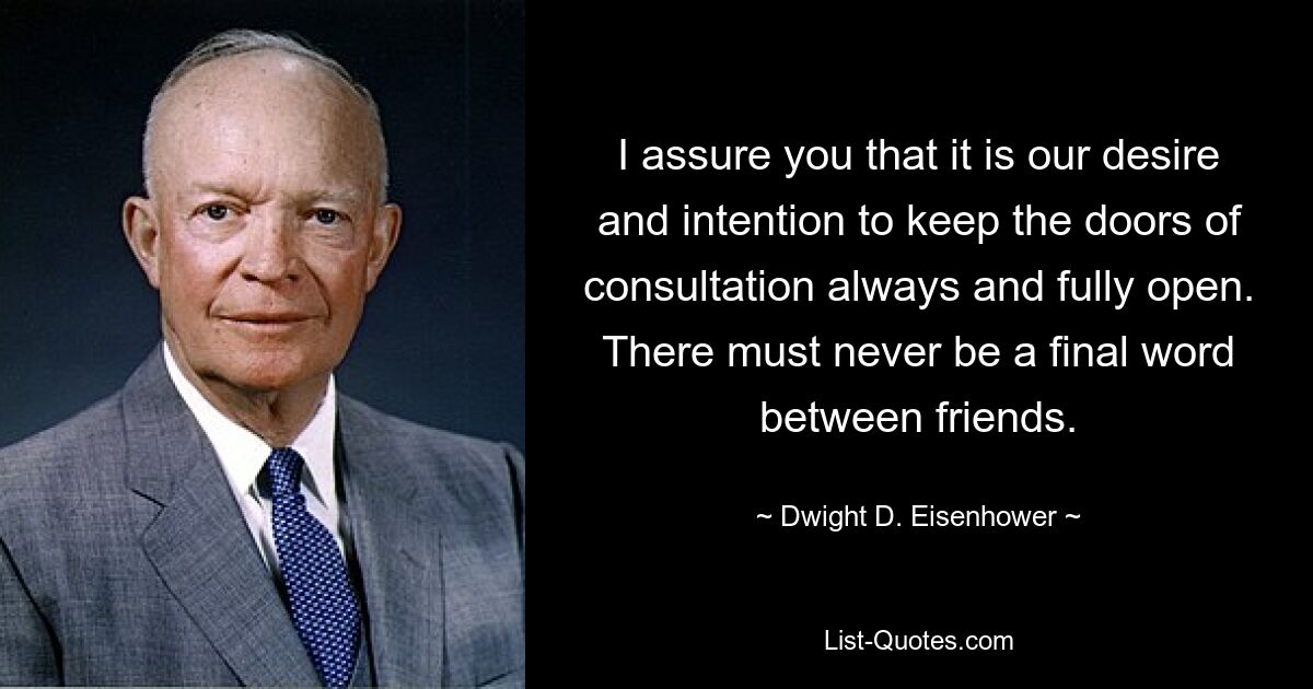 I assure you that it is our desire and intention to keep the doors of consultation always and fully open. There must never be a final word between friends. — © Dwight D. Eisenhower