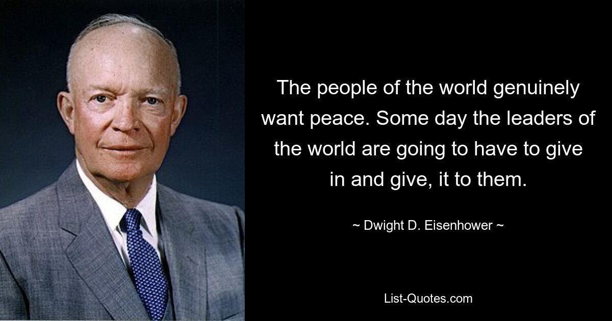 The people of the world genuinely want peace. Some day the leaders of the world are going to have to give in and give, it to them. — © Dwight D. Eisenhower