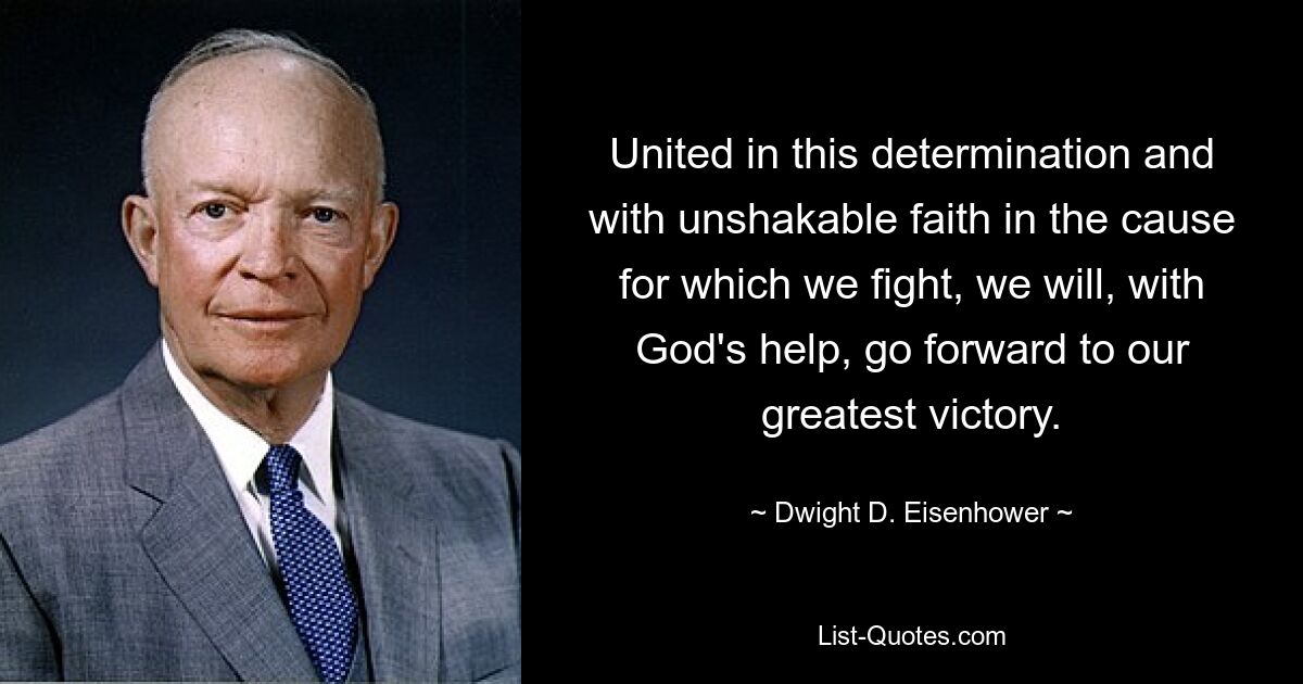 United in this determination and with unshakable faith in the cause for which we fight, we will, with God's help, go forward to our greatest victory. — © Dwight D. Eisenhower