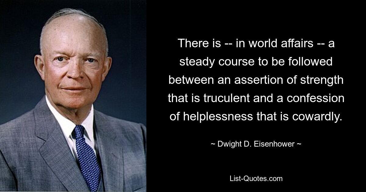 There is -- in world affairs -- a steady course to be followed between an assertion of strength that is truculent and a confession of helplessness that is cowardly. — © Dwight D. Eisenhower