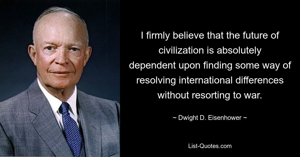 I firmly believe that the future of civilization is absolutely dependent upon finding some way of resolving international differences without resorting to war. — © Dwight D. Eisenhower