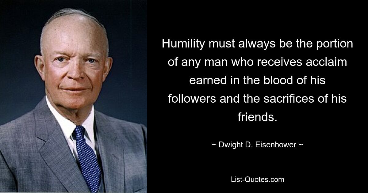 Humility must always be the portion of any man who receives acclaim earned in the blood of his followers and the sacrifices of his friends. — © Dwight D. Eisenhower