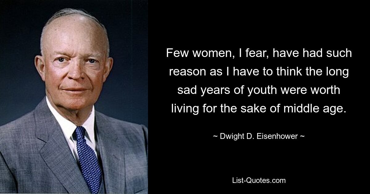 Few women, I fear, have had such reason as I have to think the long sad years of youth were worth living for the sake of middle age. — © Dwight D. Eisenhower