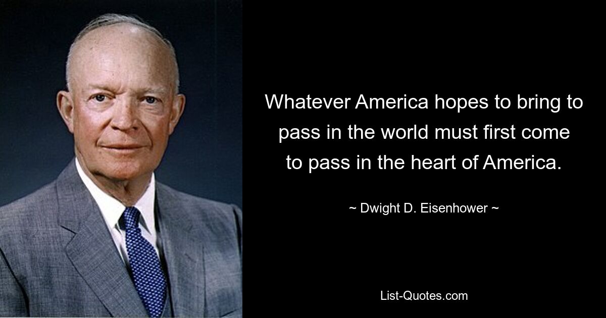 Whatever America hopes to bring to pass in the world must first come to pass in the heart of America. — © Dwight D. Eisenhower