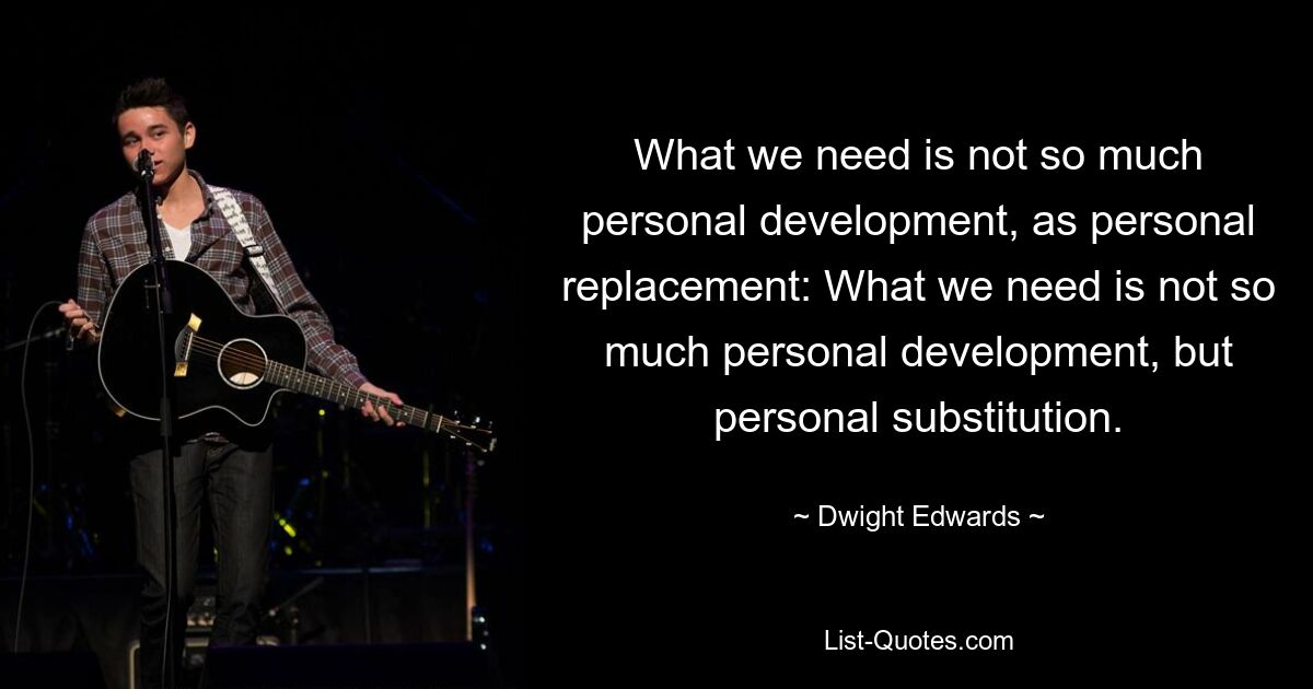 What we need is not so much personal development, as personal replacement: What we need is not so much personal development, but personal substitution. — © Dwight Edwards