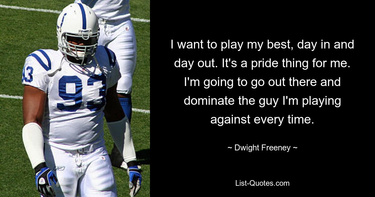 I want to play my best, day in and day out. It's a pride thing for me. I'm going to go out there and dominate the guy I'm playing against every time. — © Dwight Freeney