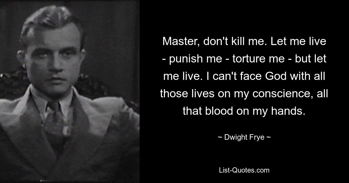 Master, don't kill me. Let me live - punish me - torture me - but let me live. I can't face God with all those lives on my conscience, all that blood on my hands. — © Dwight Frye