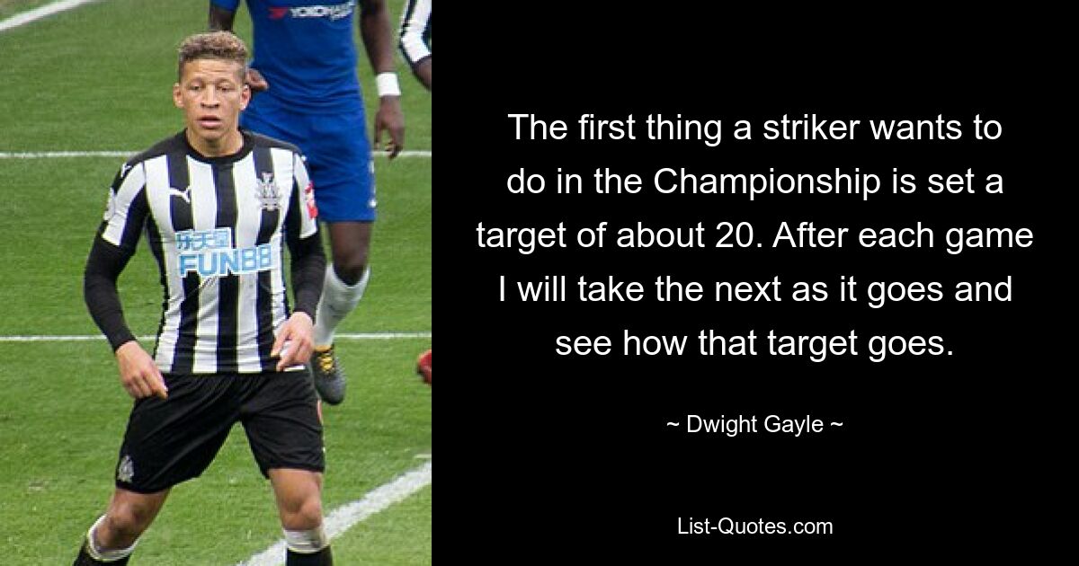 The first thing a striker wants to do in the Championship is set a target of about 20. After each game I will take the next as it goes and see how that target goes. — © Dwight Gayle