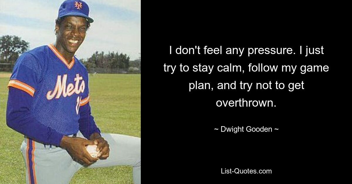 I don't feel any pressure. I just try to stay calm, follow my game plan, and try not to get overthrown. — © Dwight Gooden