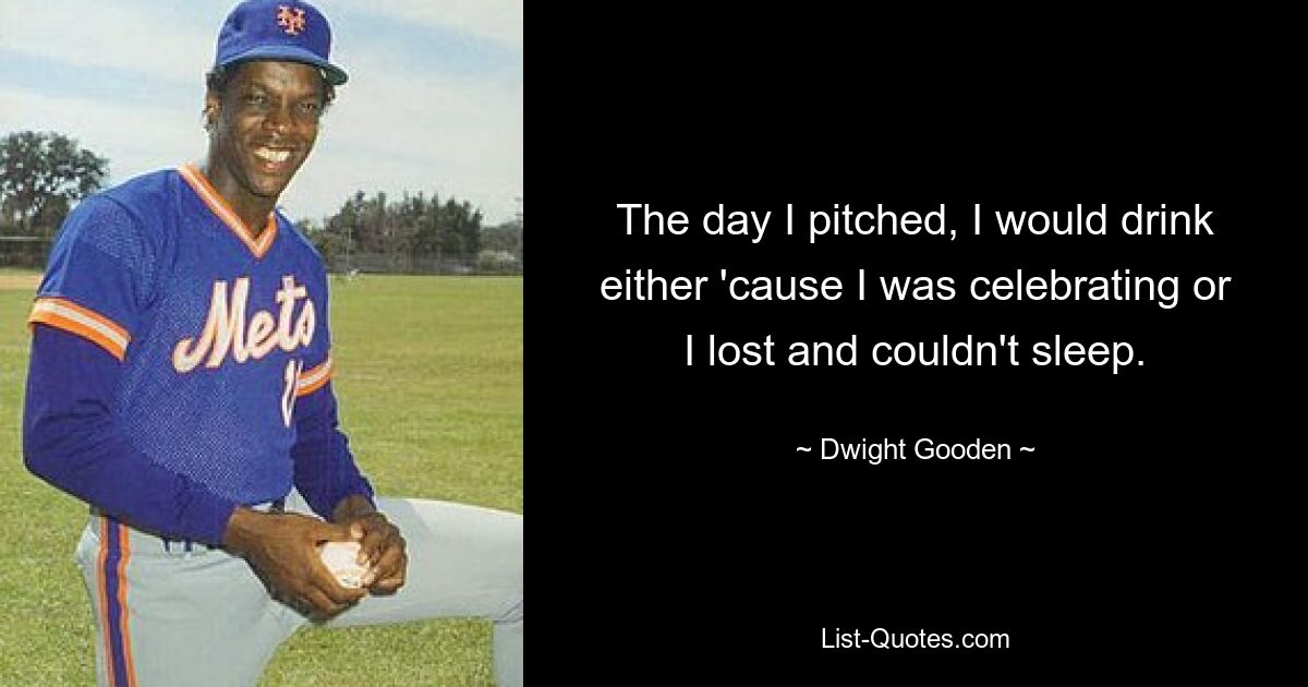 The day I pitched, I would drink either 'cause I was celebrating or I lost and couldn't sleep. — © Dwight Gooden