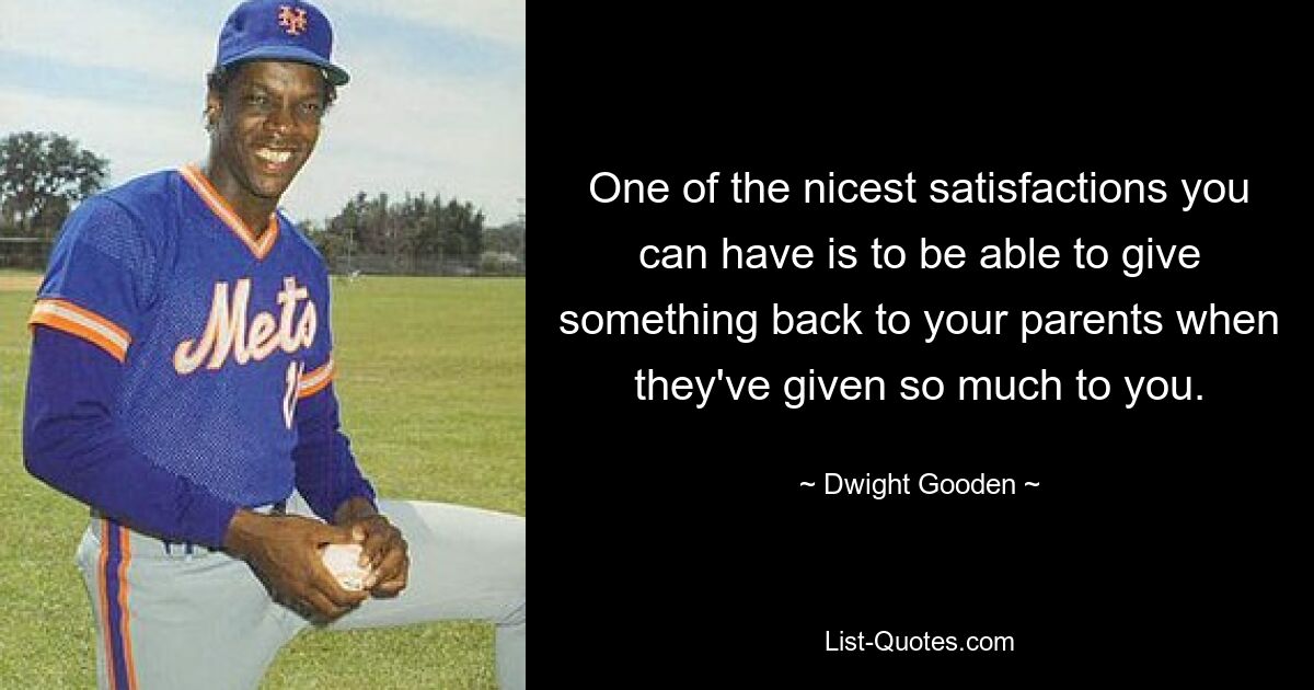 One of the nicest satisfactions you can have is to be able to give something back to your parents when they've given so much to you. — © Dwight Gooden