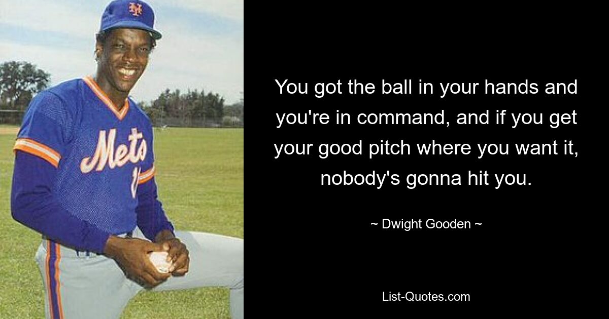 You got the ball in your hands and you're in command, and if you get your good pitch where you want it, nobody's gonna hit you. — © Dwight Gooden