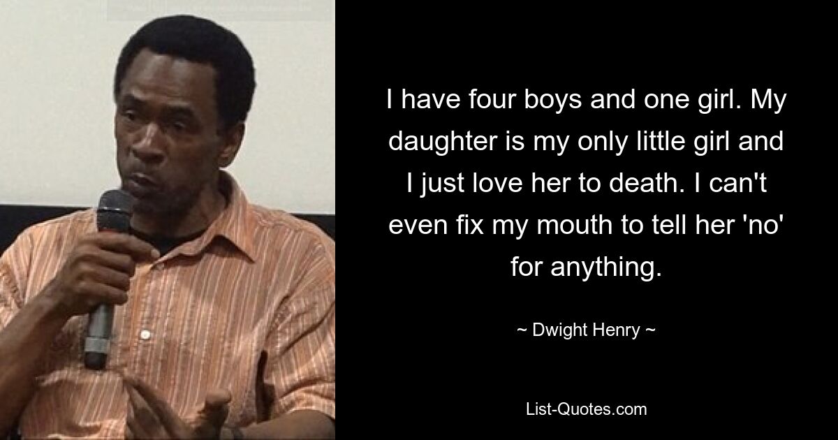 I have four boys and one girl. My daughter is my only little girl and I just love her to death. I can't even fix my mouth to tell her 'no' for anything. — © Dwight Henry