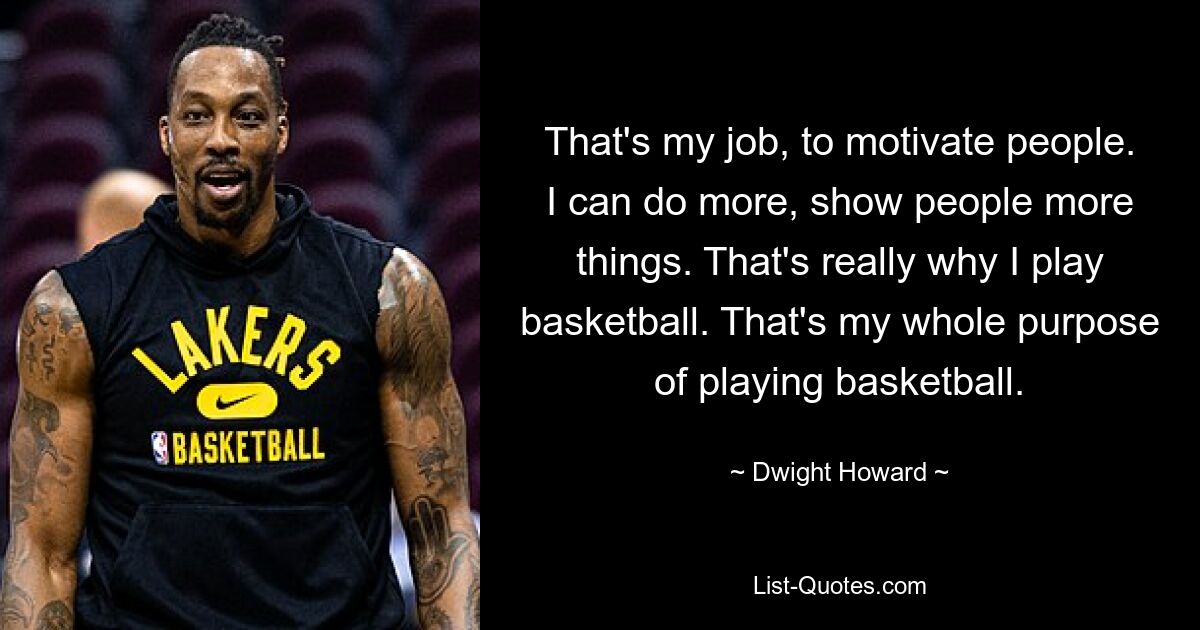 That's my job, to motivate people. I can do more, show people more things. That's really why I play basketball. That's my whole purpose of playing basketball. — © Dwight Howard