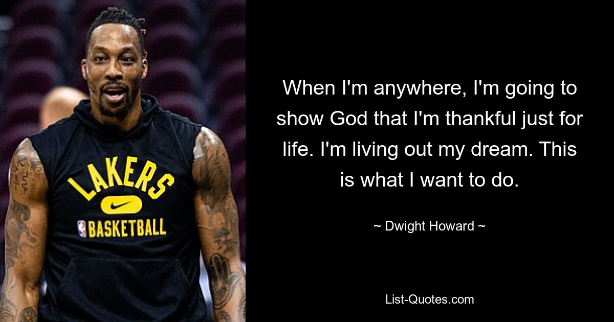 When I'm anywhere, I'm going to show God that I'm thankful just for life. I'm living out my dream. This is what I want to do. — © Dwight Howard