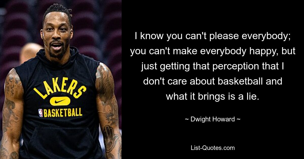 I know you can't please everybody; you can't make everybody happy, but just getting that perception that I don't care about basketball and what it brings is a lie. — © Dwight Howard