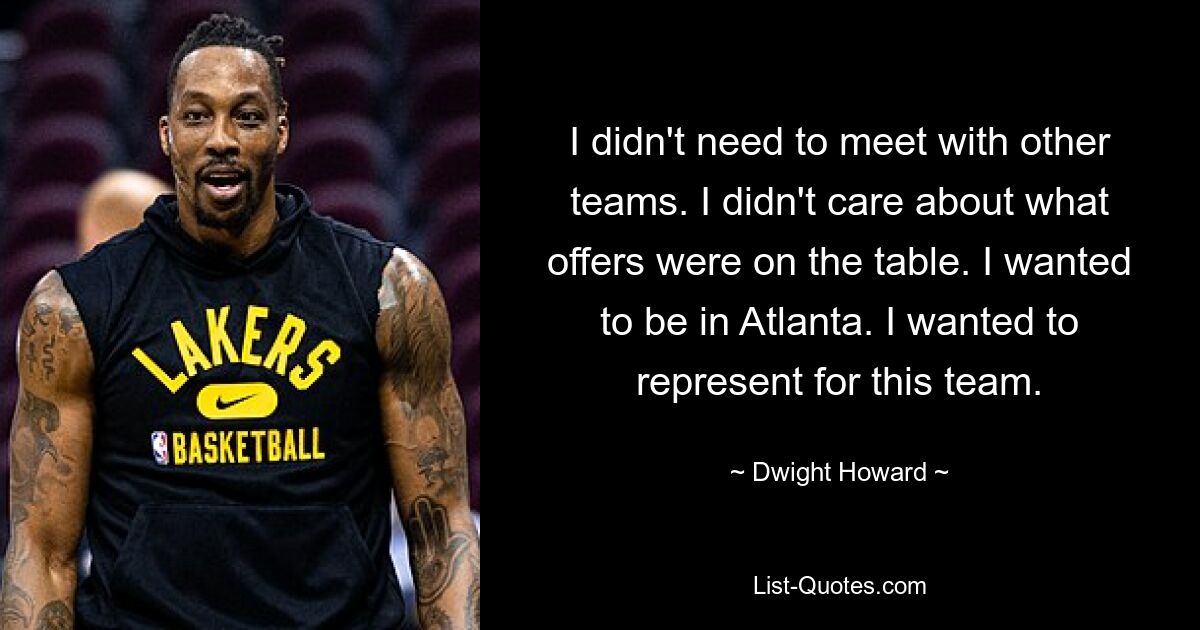 I didn't need to meet with other teams. I didn't care about what offers were on the table. I wanted to be in Atlanta. I wanted to represent for this team. — © Dwight Howard