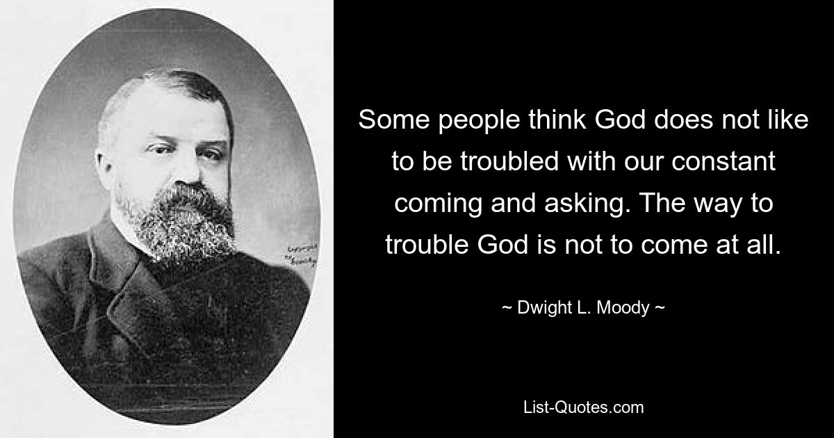 Some people think God does not like to be troubled with our constant coming and asking. The way to trouble God is not to come at all. — © Dwight L. Moody