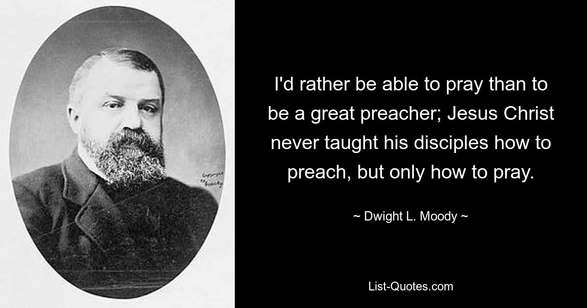 I'd rather be able to pray than to be a great preacher; Jesus Christ never taught his disciples how to preach, but only how to pray. — © Dwight L. Moody