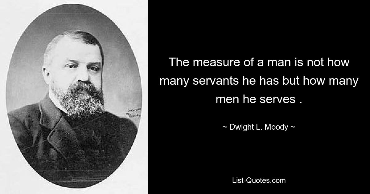 The measure of a man is not how many servants he has but how many men he serves . — © Dwight L. Moody