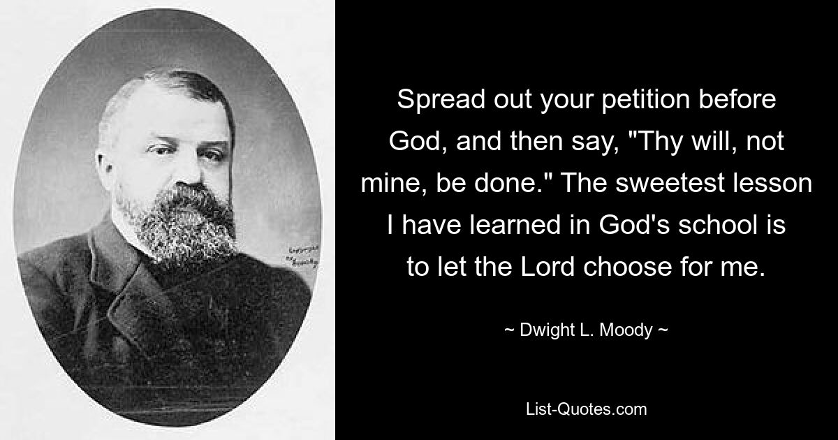 Spread out your petition before God, and then say, "Thy will, not mine, be done." The sweetest lesson I have learned in God's school is to let the Lord choose for me. — © Dwight L. Moody