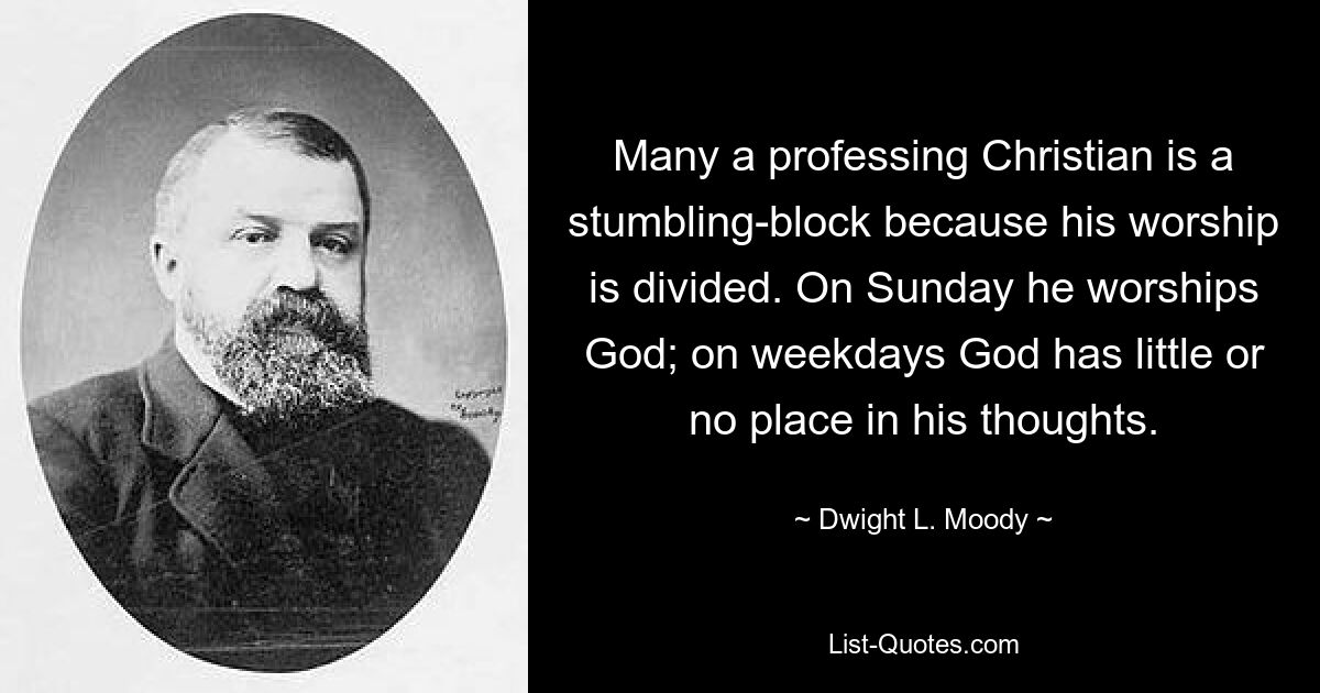 Many a professing Christian is a stumbling-block because his worship is divided. On Sunday he worships God; on weekdays God has little or no place in his thoughts. — © Dwight L. Moody