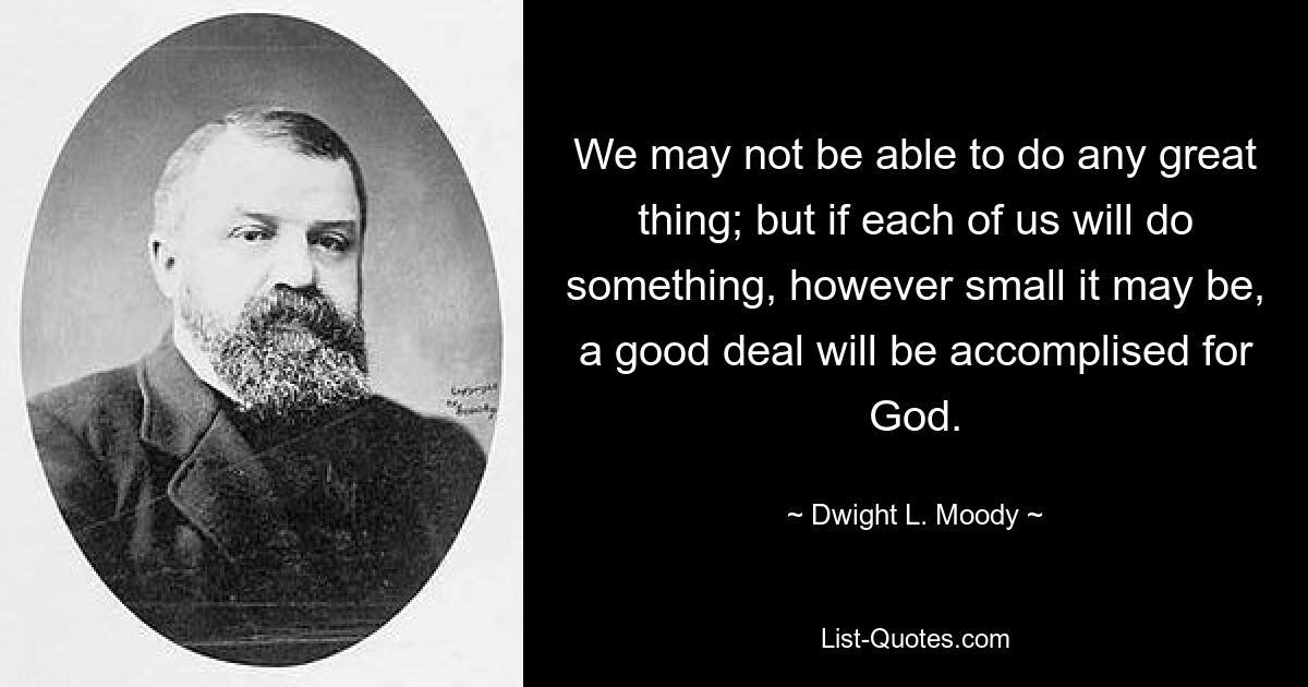 We may not be able to do any great thing; but if each of us will do something, however small it may be, a good deal will be accomplised for God. — © Dwight L. Moody