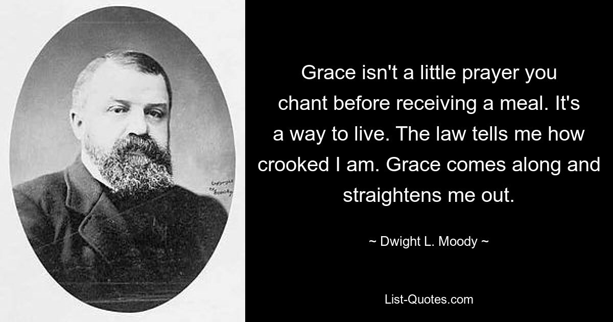 Grace isn't a little prayer you chant before receiving a meal. It's a way to live. The law tells me how crooked I am. Grace comes along and straightens me out. — © Dwight L. Moody