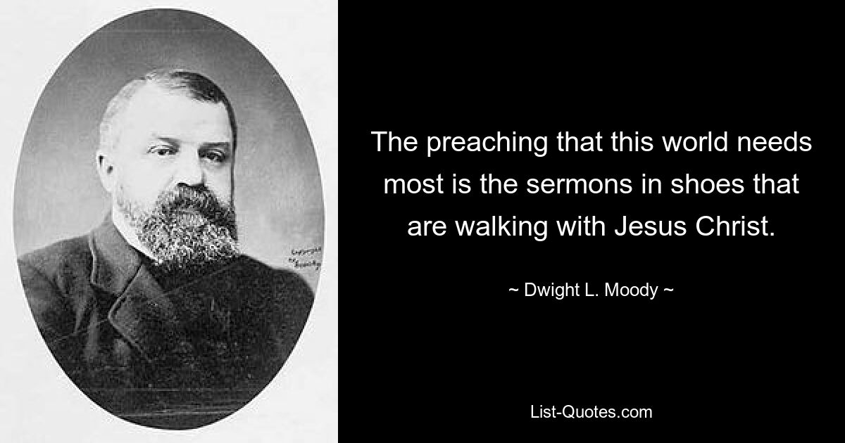 The preaching that this world needs most is the sermons in shoes that are walking with Jesus Christ. — © Dwight L. Moody