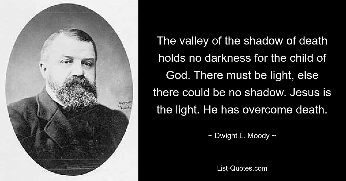 The valley of the shadow of death holds no darkness for the child of God. There must be light, else there could be no shadow. Jesus is the light. He has overcome death. — © Dwight L. Moody