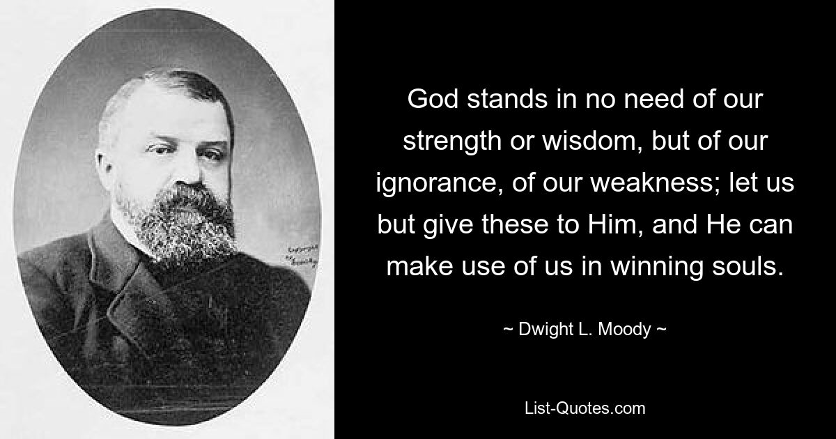 Gott braucht nicht unsere Stärke oder Weisheit, sondern unsere Unwissenheit, unsere Schwäche; lasst uns Ihm nur diese geben, und Er kann uns nutzen, um Seelen zu gewinnen. — © Dwight L. Moody