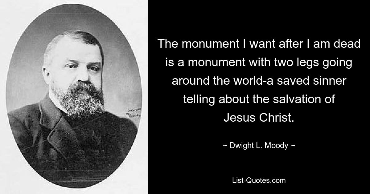 The monument I want after I am dead is a monument with two legs going around the world-a saved sinner telling about the salvation of Jesus Christ. — © Dwight L. Moody