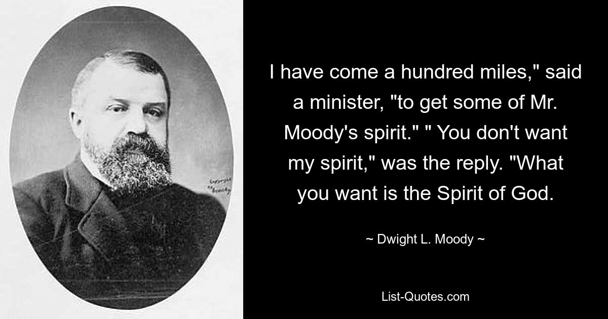 I have come a hundred miles," said a minister, "to get some of Mr. Moody's spirit." " You don't want my spirit," was the reply. "What you want is the Spirit of God. — © Dwight L. Moody