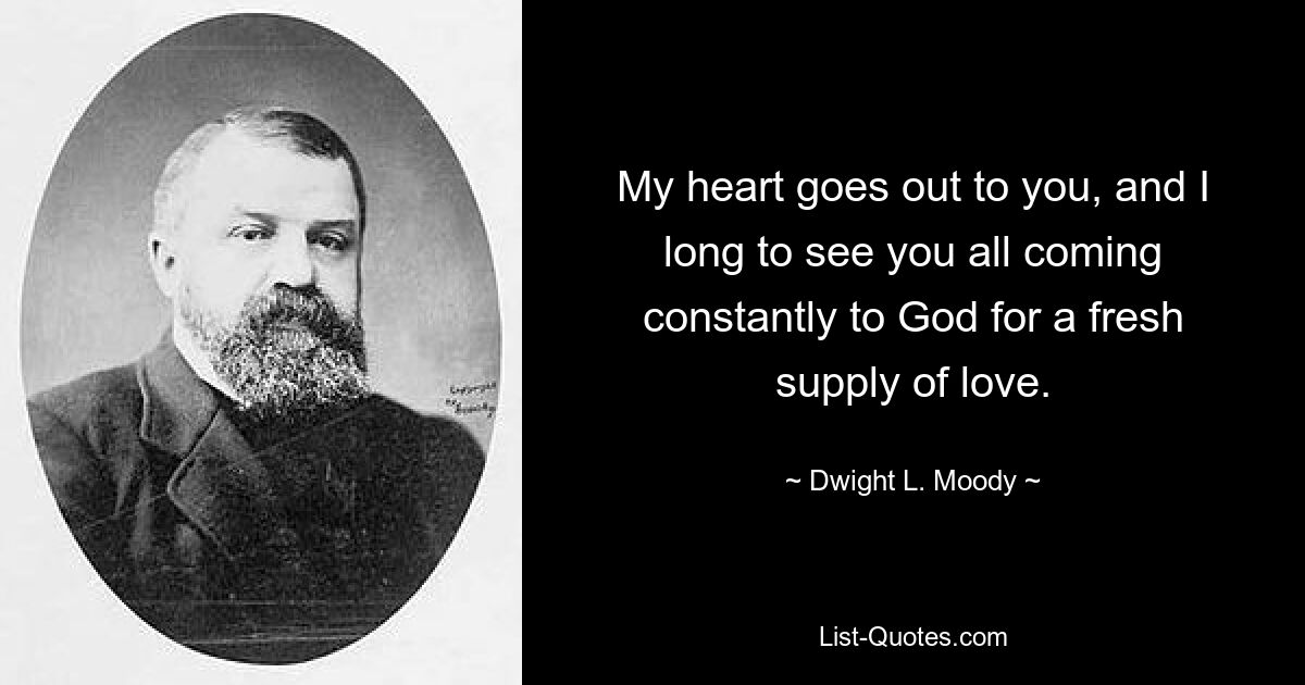 My heart goes out to you, and I long to see you all coming constantly to God for a fresh supply of love. — © Dwight L. Moody