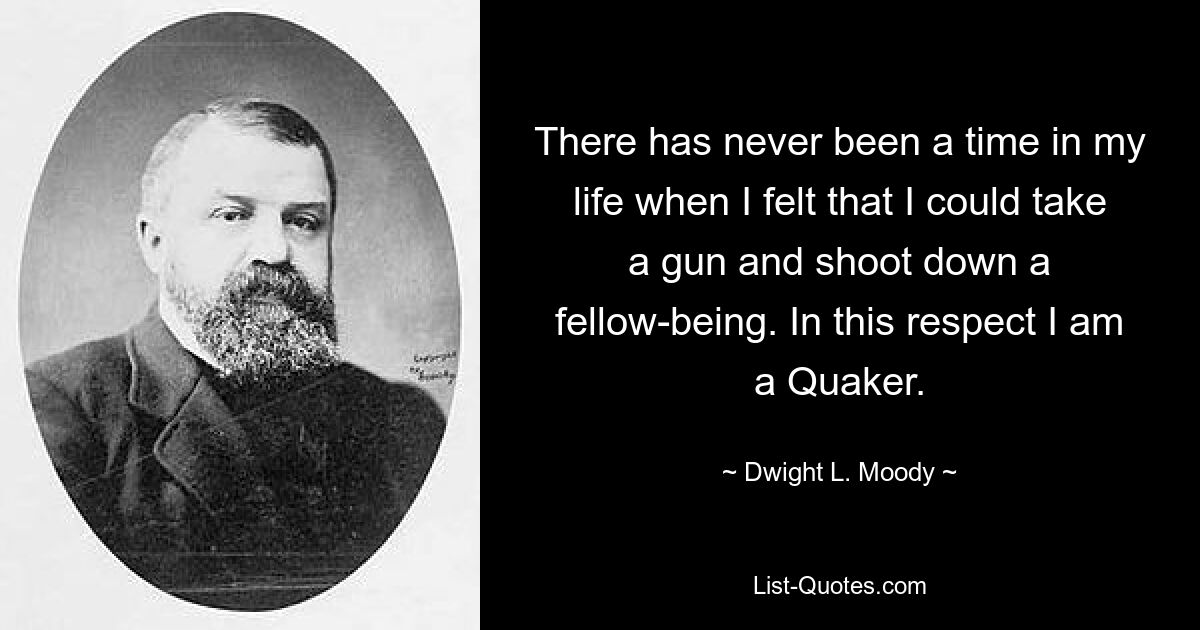 There has never been a time in my life when I felt that I could take a gun and shoot down a fellow-being. In this respect I am a Quaker. — © Dwight L. Moody