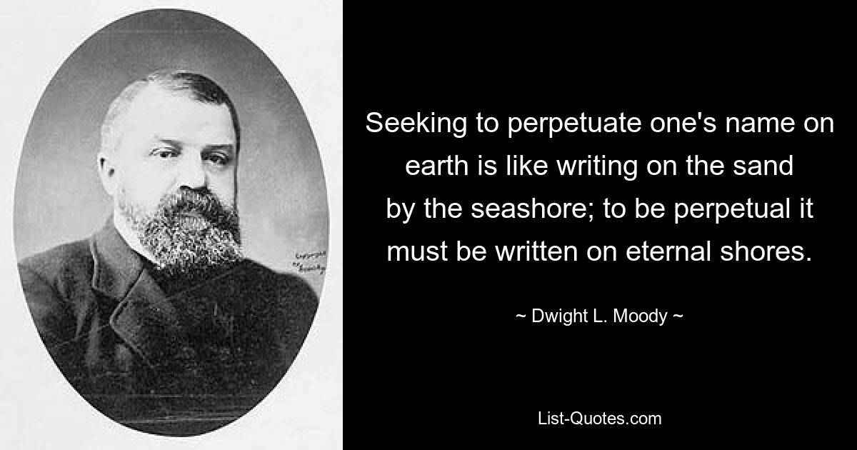 Seeking to perpetuate one's name on earth is like writing on the sand by the seashore; to be perpetual it must be written on eternal shores. — © Dwight L. Moody