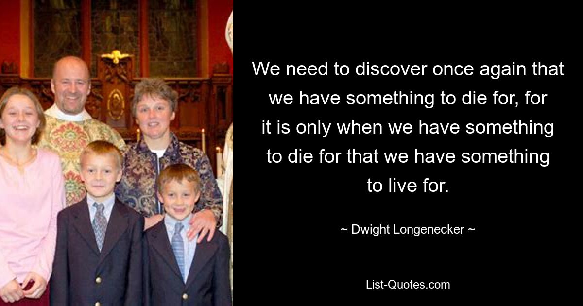 We need to discover once again that we have something to die for, for it is only when we have something to die for that we have something to live for. — © Dwight Longenecker