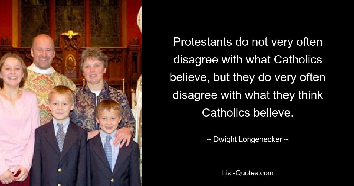 Protestants do not very often disagree with what Catholics believe, but they do very often disagree with what they think Catholics believe. — © Dwight Longenecker