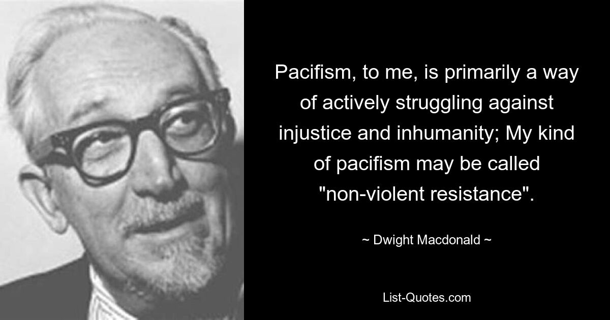 Pazifismus ist für mich in erster Linie eine Möglichkeit, aktiv gegen Ungerechtigkeit und Unmenschlichkeit zu kämpfen; Meine Art von Pazifismus könnte man „gewaltlosen Widerstand“ nennen. — © Dwight Macdonald 