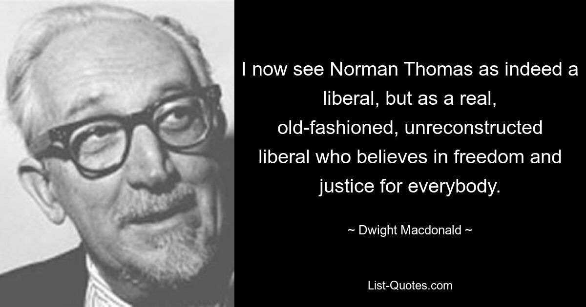 I now see Norman Thomas as indeed a liberal, but as a real, old-fashioned, unreconstructed liberal who believes in freedom and justice for everybody. — © Dwight Macdonald